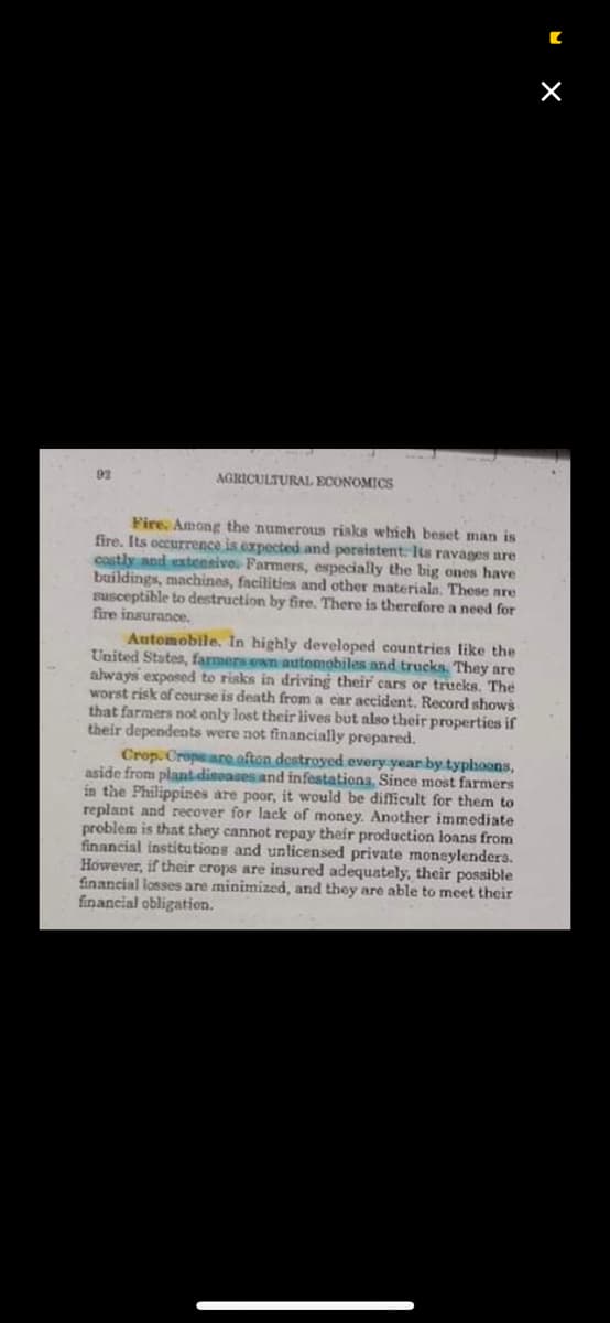 92
AGRICULTURAL ECONOMICS
Fire. Among the numerous risks which beset man is
fire. Its occurrence is expected and pereistent. Its ravages nre
costly and extensivo. Farmers, especially the big ones have
buildings, machines, facilities and other materiala. These are
susceptible to destruction by fire. There is therefore a need for
fire insurance.
Automobile. In highly developed countries like the
United States, farmers enn automobiles and trucks. They are
always exposed to risks in driving their cars or trucks. The
worst risk of course is death from a car accident. Record shows
that farmers not only lost their lives but also their properties if
their dependents were not financially prepared.
Crop. Cropeare ofton destroyed every year by typhoons,
aside from plant disoases and infestations. Since most farmers
in the Philippines are poor, it would be difficult for them to
replant and recover for lack of money. Another immediate
problem is that they cannot repay their production loans from
financial institutions and unlicensed private moneylenders.
However, if their crops are insured adequately, their possible
financial losses are minimized, and they are able to meet their
financial obligation.
