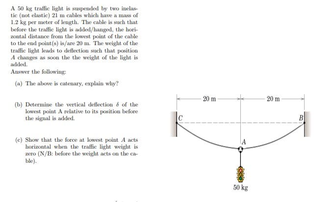 A 50 kg traffic light is suspended by two inelas-
tic (not elastic) 21 m cables which have a mass of
1.2 kg per meter of length. The cable is such that
before the traffic light is added/hanged, the hori-
zontal distance from the lowest point of the cable
to the end point (s) is/are 20 m. The weight of the
traffic light leads to deflection such that position
A changes as soon the the weight of the light is
added.
Answer the following:
(a) The above is catenary, explain why?
20 m
20 m
(b) Determine the vertical deflection ô of the
lowest point A relative to its position before
the signal is added.
B
(e) Show that the force at lowest point A acts
horizontal when the traffic light weight is
zero (N/B: before the weight acts on the ca-
ble).
50 kg
