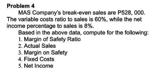 Problem 4
MAS Company's break-even sales are P528, 000.
The variable costs ratio to sales is 60%, while the net
income percentage to sales is 8%.
Based in the above data, compute for the following:
1. Margin of Safety Ratio
2. Actual Sales
3. Margin on Safety
4. Fixed Costs
5. Net Income