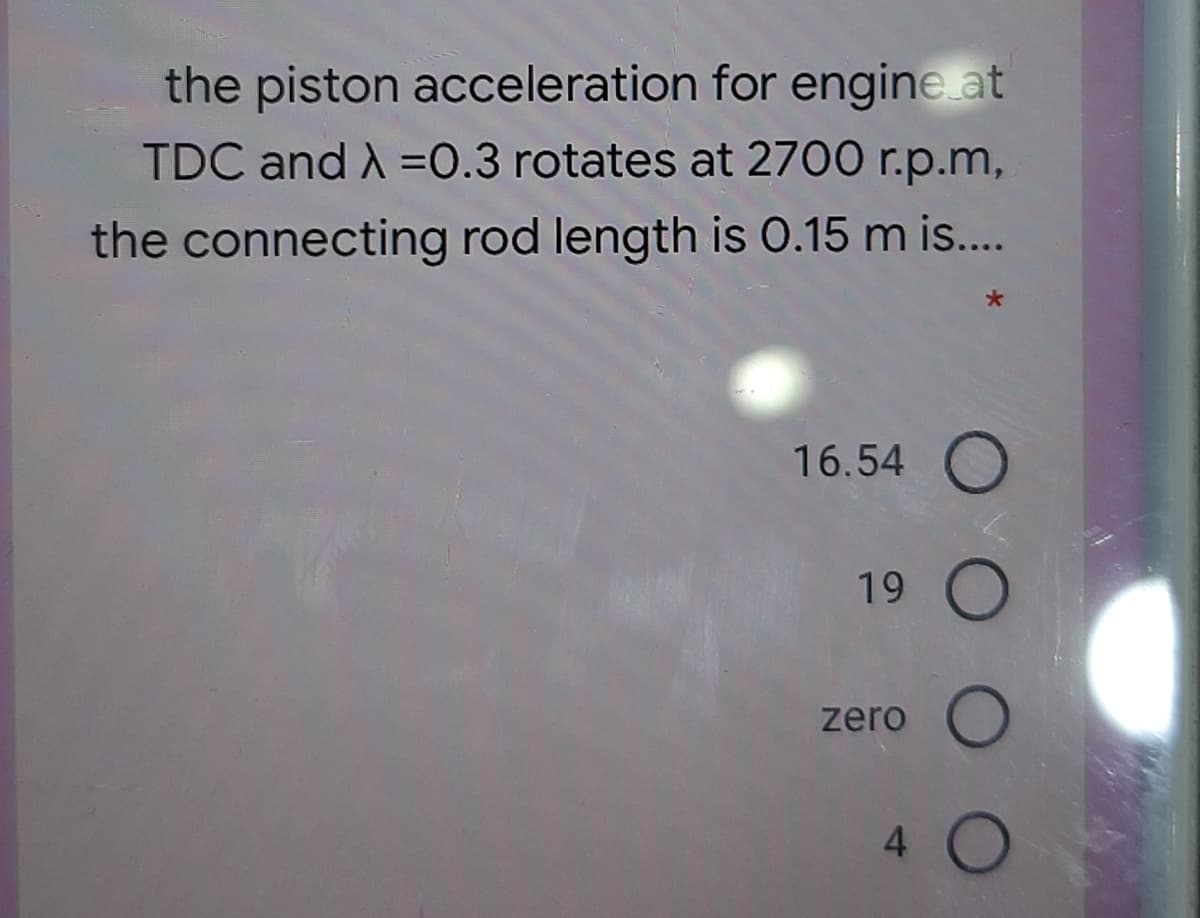 the piston acceleration for engine at
TDC and A =0.3 rotates at 2700 r.p.m,
the connecting rod length is 0.15 m is..
16.54 O
19
zero
4 O
