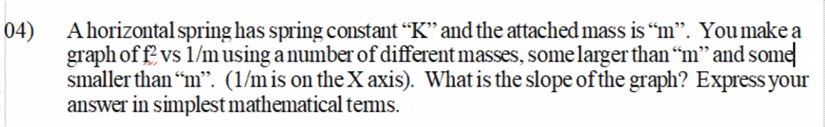 A horizontal spring has spring constant “K" and the attached mass is “m". Youmake a
04)
graph of f' vs 1/musing a number of different masses, some larger than “m" and some
smaller than “m". (1/m is on theX axis). What is the slope of the graph? Express your
answer in simplest mathematical tems.
