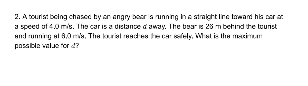 2. A tourist being chased by an angry bear is running in a straight line toward his car at
a speed of 4.0 m/s. The car is a distance d away. The bear is 26 m behind the tourist
and running at 6.0 m/s. The tourist reaches the car safely. What is the maximum
possible value for d?
