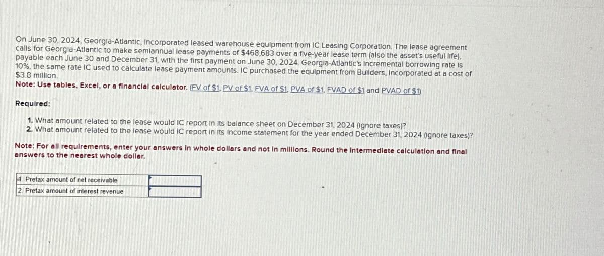 On June 30, 2024, Georgia-Atlantic, Incorporated leased warehouse equipment from IC Leasing Corporation. The lease agreement
calls for Georgia-Atlantic to make semiannual lease payments of $468,683 over a five-year lease term (also the asset's useful life),
payable each June 30 and December 31, with the first payment on June 30, 2024. Georgia-Atlantic's Incremental borrowing rate is
10%, the same rate IC used to calculate lease payment amounts. IC purchased the equipment from Builders, Incorporated at a cost of
$3.8 million.
Note: Use tables, Excel, or a financial calculator. (FV of $1, PV of $1. FVA of $1. PVA of $1. FVAD of $1 and PVAD of $1)
Required:
1. What amount related to the lease would IC report in its balance sheet on December 31, 2024 (Ignore taxes)?
2. What amount related to the lease would IC report in its income statement for the year ended December 31, 2024 (Ignore taxes)?
Note: For all requirements, enter your answers in whole dollars and not in millions. Round the Intermediate calculation and final
answers to the nearest whole dollar.
4 Pretax amount of net receivable
2 Pretax amount of interest revenue