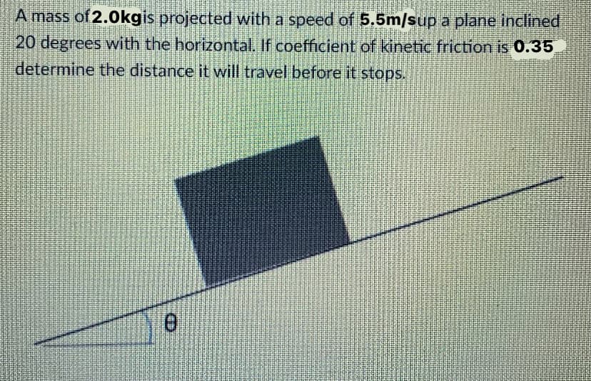 A mass of 2.0kgis projected with a speed of 5.5m/sup a plane inclined
20 degrees with the horizontal. If coefficient of kinetic friction is 0.35
determine the distance it will travel before it stops.