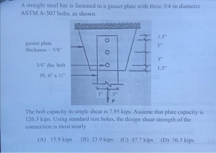 A straight steel bar is fastened to a gusset plate with three 3/4-in diameter
ASTM A-307 bolts, as shown.
gusset plate
thickness 5/8"
3/4" dia. bolt
PL 6" x 2"
3"
O
3"
P
1.5"
3"
3"
1.5"
The bolt capacity in single shear is 7.95 kips. Assume that plate capacity is
126.3 kips. Using standard size holes, the design shear strength of the
connection is most nearly
(A) 15.9 kips (B) 23.9 kips (C) 47.7 kips (D) 76.3 kips
kin-