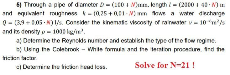 5) Through a pipe of diameter D = (100 + N)mm, length I = (2000 + 40 N) m
and equivalent roughness k = (0,25 + 0,01 · N) mm flows a water discharge
Q = (3,9 + 0,05 · N) 1/s. Consider the kinematic viscosity of rainwater v = 10-6m2/s
and its densityp = 1000 kg/m³.
%3D
a) Determine the Reynolds number and establish the type of the flow regime.
b) Using the Colebrook – White formula and the iteration procedure, find the
friction factor.
c) Determine the friction head loss.
Solve for N=21!
