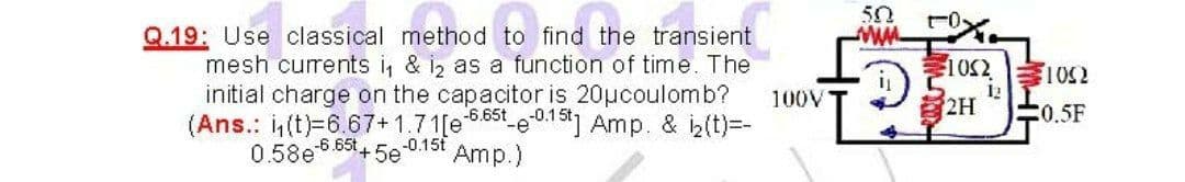 50
Q.19: Use classical method to find the transient
mesh curents i, & i, as a function of time. The
initial charge on the capacitor is 20ucoulomb?
(Ans.: i(t)=6.67+1.71[e 6.85 e01] Amp. & iz(t)=-
0.58e 6.65t+ 5e 0.15t
100V
12
2H
0.5F
Amp.)
