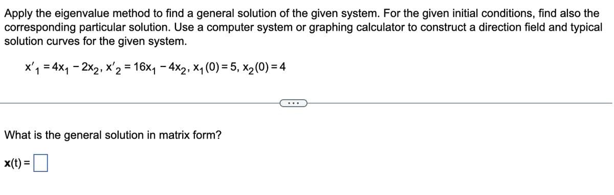 Apply the eigenvalue method to find a general solution of the given system. For the given initial conditions, find also the
corresponding particular solution. Use a computer system or graphing calculator to construct a direction field and typical
solution curves for the given system.
x'₁ = 4×₁ = 2x2, x' 2 = 16×1₁ − 4×2, ×₁ (0) = 5, x2 (0) = 4
What is the general solution in matrix form?
x(t) =