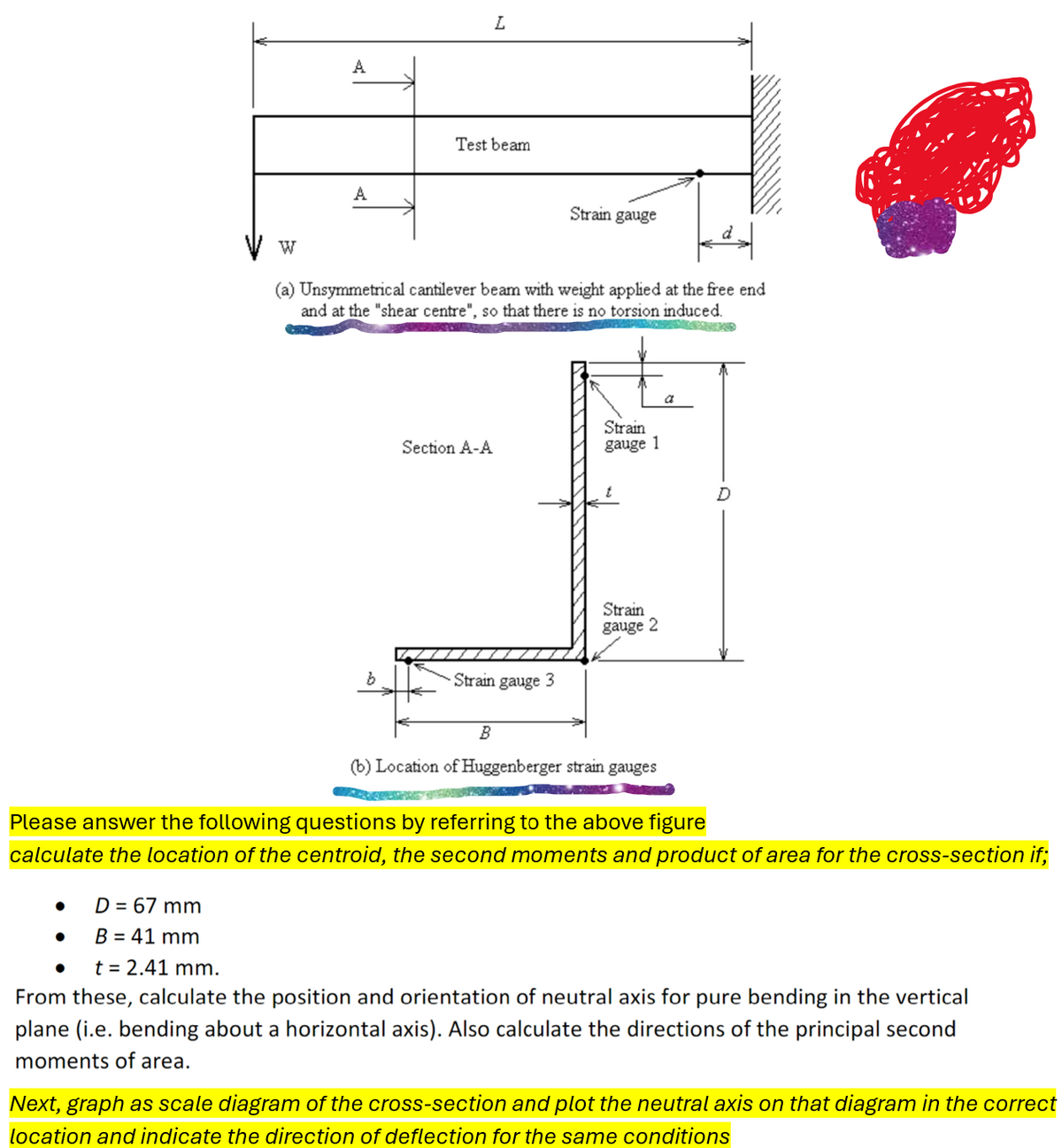 W
A
L
A
Test beam
Strain gauge
(a) Unsymmetrical cantilever beam with weight applied at the free end
and at the "shear centre", so that there is no torsion induced.
Section A-A
Strain
gauge 1
Strain
gauge 2
b
Strain gauge 3
a
B
(b) Location of Huggenberger strain gauges
Please answer the following questions by referring to the above figure
calculate the location of the centroid, the second moments and product of area for the cross-section if;
•
D = 67 mm
•
B = 41 mm
•
t = 2.41 mm.
From these, calculate the position and orientation of neutral axis for pure bending in the vertical
plane (i.e. bending about a horizontal axis). Also calculate the directions of the principal second
moments of area.
Next, graph as scale diagram of the cross-section and plot the neutral axis on that diagram in the correct
location and indicate the direction of deflection for the same conditions