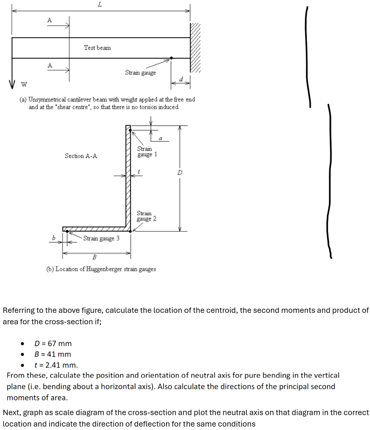 W
A
L
A
Test beam
Strain gauge
(a) Unsymmetrical cantilever beam with weight applied at the free end
and at the "shear centre", so that there is no torsion induced.
b
Section A-A
Strain
gauge 1
Strain gauge 3
Strain
gauge 2
B
(b) Location of Huggenberger strain gauges
a
D
Referring to the above figure, calculate the location of the centroid, the second moments and product of
area for the cross-section if;
•
D = 67 mm
•
B = 41 mm
•
t = 2.41 mm.
From these, calculate the position and orientation of neutral axis for pure bending in the vertical
plane (i.e. bending about a horizontal axis). Also calculate the directions of the principal second
moments of area.
Next, graph as scale diagram of the cross-section and plot the neutral axis on that diagram in the correct
location and indicate the direction of deflection for the same conditions