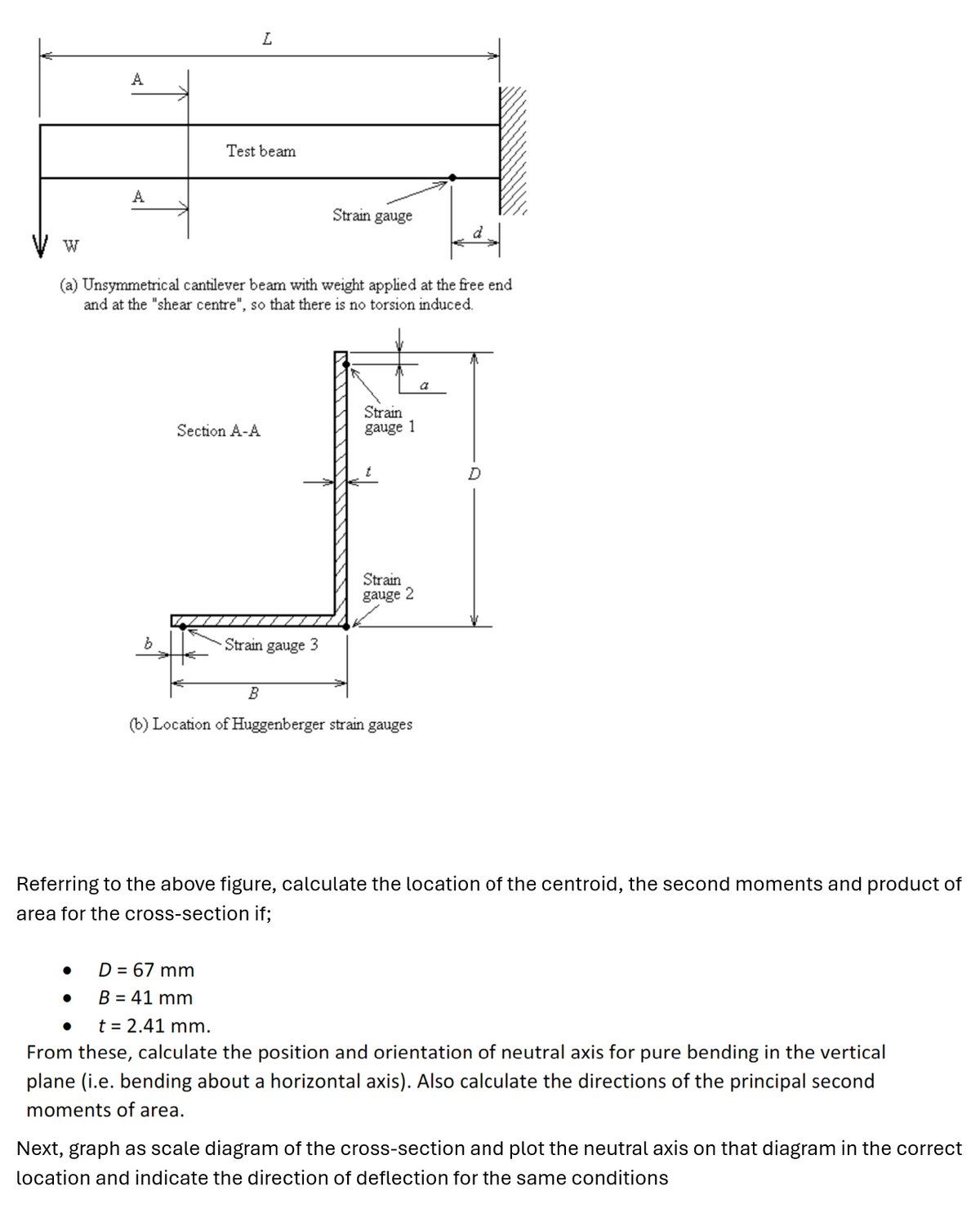 W
A
L
A
Test beam
Strain gauge
(a) Unsymmetrical cantilever beam with weight applied at the free end
and at the "shear centre", so that there is no torsion induced.
Section A-A
Strain
gauge 1
b
Strain gauge 3
Strain
gauge 2
B
(b) Location of Huggenberger strain gauges
a
Referring to the above figure, calculate the location of the centroid, the second moments and product of
area for the cross-section if;
D = 67 mm
B = 41 mm
t = 2.41 mm.
From these, calculate the position and orientation of neutral axis for pure bending in the vertical
plane (i.e. bending about a horizontal axis). Also calculate the directions of the principal second
moments of area.
Next, graph as scale diagram of the cross-section and plot the neutral axis on that diagram in the correct
location and indicate the direction of deflection for the same conditions