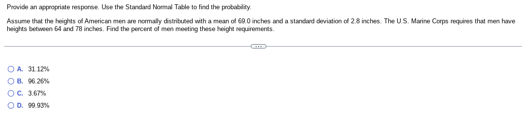 Provide an appropriate response. Use the Standard Normal Table to find the probability.
Assume that the heights of American men are normally distributed with a mean of 69.0 inches and a standard deviation of 2.8 inches. The U.S. Marine Corps requires that men have
heights between 64 and 78 inches. Find the percent of men meeting these height requirements.
OA. 31.12%
O B. 96.26%
O C. 3.67%
O D. 99.93%
C