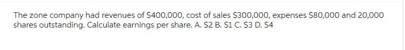 The zone company had revenues of $400,000, cost of sales $300,000, expenses $80,000 and 20,000
shares outstanding. Calculate earnings per share. A. $2 B. $1 C. $3 D. $4