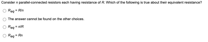 Consider n parallel-connected resistors each having resistance of R. Which of the following is true about their equivalent resistance?
Req = Rin
The answer cannot be found on the other choices.
Req = n/R
Req
= Rn