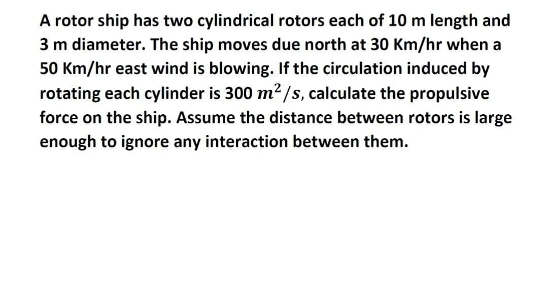 A rotor ship has two cylindrical rotors each of 10 m length and
3 m diameter. The ship moves due north at 30 Km/hr when a
50 Km/hr east wind is blowing. If the circulation induced by
rotating each cylinder is 300 m²/s, calculate the propulsive
force on the ship. Assume the distance between rotors is large
enough to ignore any interaction between them.