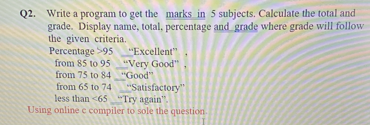 Q2. Write a program to get the marks in 5 subjects. Calculate the total and
grade. Display name, total, percentage and grade where grade will follow
the given criteria.
Percentage >95
from 85 to 95
"Excellent"
"Very Good" ,
from 75 to 84 "Good"
from 65 to 74
"Satisfactory"
less than <65 "Try again".
Using online c compiler to sole the question.
