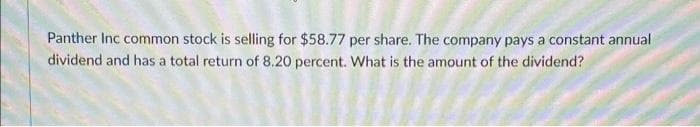 Panther Inc common stock is selling for $58.77 per share. The company pays a constant annual
dividend and has a total return of 8.20 percent. What is the amount of the dividend?
