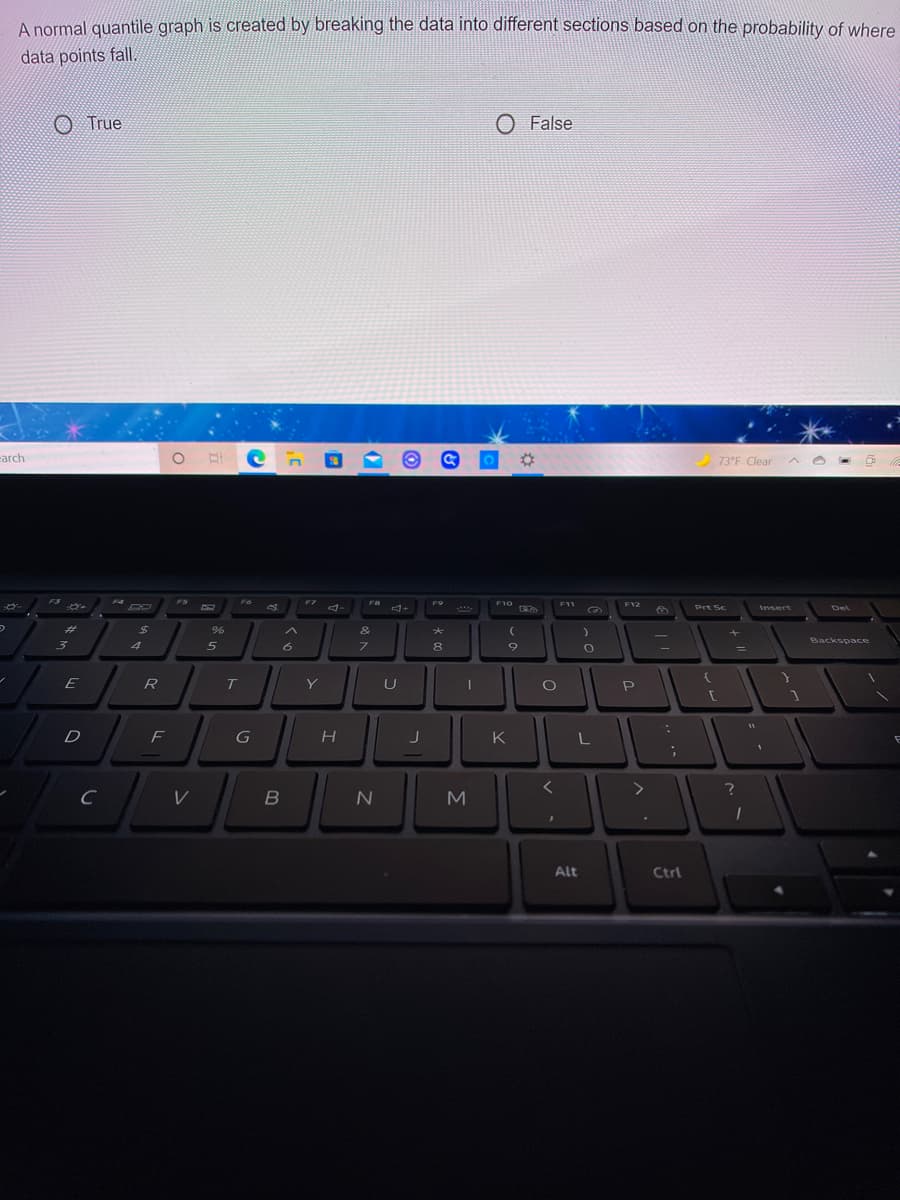 A normal quantile graph is created by breaking the data into different sections based on the probability of where
data points fall.
O True
O False
arch
73°F Clear
F4
FS
F6
F7
F9
F10
F11
F12
RO
A-
FEVA
...
Prt Sc
Insert
Del
%23
%24
&
Backspace
4
5
8
E
R
T
Y
P
D
F
G
K
M
Alt
Ctrl
