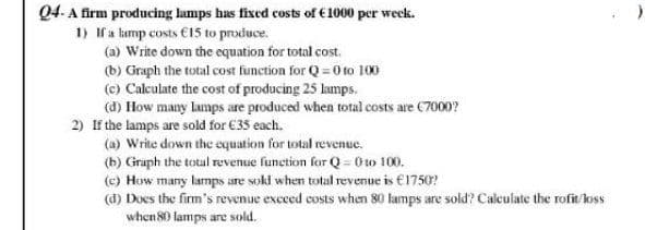 Q4- A firm producing lamps has fixed costs of €1000 per week.
1) f a kamp costs €15 to produce.
(a) Write down the equation for total cost.
(b) Graph the total cost function for Q = O to 100
(c) Calculate the cost of producing 25 lamps.
(d) How many lamps are produced when total costs are C7000?
2) If the lamps are sold for €35 each.
(a) Write down the equation for total revenue.
(b) Graph the total revenue function for Q = 0w 100.
(c) How many lamps are sokl when total revenue is €1750?
(d) Does the firm's revenue exced costs when 80 lamps are sold? Calculate the rofit/loss
when 80 lamps are sold.
