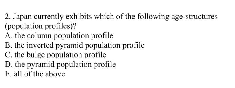 2. Japan currently exhibits which of the following age-structures
(population profiles)?
A. the column population profile
B. the inverted pyramid population profile
C. the bulge population profile
D. the pyramid population profile
E. all of the above
