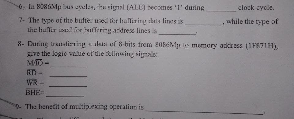 6- In 8086Mp bus cycles, the signal (ALE) becomes '1' during
clock cycle.
7- The type of the buffer used for buffering data lines is
while the type of
the buffer used for buffering address lines is
8- During transferring a data of 8-bits from 8086Mp to memory address (1F871H),
give the logic value of the following signals:
M/IO=
RD=
=
WR=
BHE=
9- The benefit of multiplexing operation is
1. CC