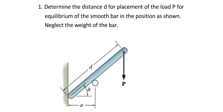 1. Determine the distance d for placement of the load P for
equilibrium of the smooth bar in the position as shown.
Neglect the weight of the bar.
P
