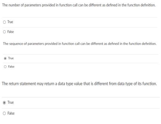 The number of parameters provided in function call can be different as defined in the function definition.
O True
O False
The sequence of parameters provided in function call can be different as defined in the function definition.
True
O False
The return statement may return a data type value that is different from data type of its function.
True
O False
