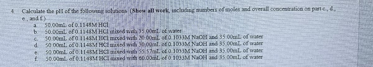 4. Calculate the pH of the following solutions (Show all work, including numbers of moles and overall concentration on part c, d,
e, and f.)
a
50.00mL of 0.1148M HCL
b
50.00mL of 0.1148M HCl mixed with 35.00mL of water
C
50.00mL of 0.1148M HCl mixed with 20 00ml of 0 1033M NaOH and 35.00mL of water
d.
f.
50.00mL of 0.1148M HCl mixed with 30.00ml of 0.1033M NaOH and 35.00mL of water
50.00mL of 0.1148M HCl mixed with $557mL of 0.1033M NaOH and 35.00mL of water
50.00mL of 0.1148M HCl mixed with 60.00mL of 0.1033M NaOH and 35.00mL of water