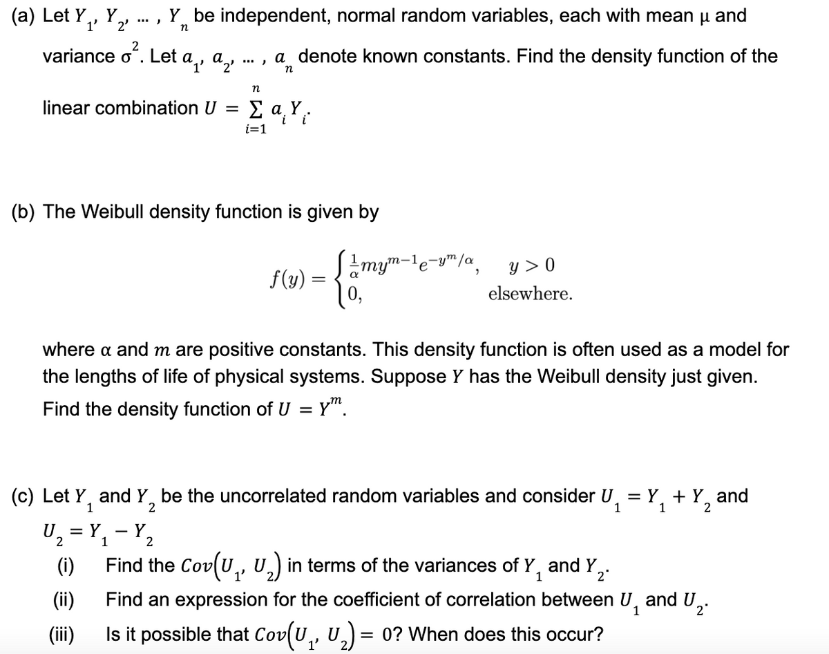 (a) Let Y₁, Y
1' 2'
2
variance oʻ. Let a¸, ª½
'1'
linear combination U =
Y be independent, normal random variables, each with mean μ and
n
U₂³
(i)
(ii)
(iii)
..., a denote known constants. Find the density function of the
n
(b) The Weibull density function is given by
= Y
1
n
Y
2
ΣαΥ;
i=1
f(y) =
where a and m are positive constants. This density function is often used as a model for
the lengths of life of physical systems. Suppose Y has the Weibull density just given.
Find the density function of U = y™.
1mym-¹e-ym/a,
е
(c) Let Y₁ and Y₂ be the uncorrelated random variables and consider U₁ = Y₁ + Y and
1
1
y > 0
elsewhere.
Find the Cov(U₁, U₂) in terms of the variances of Y and Y₂
1'
1
2*
Find an expression for the coefficient of correlation between U₁ and U₂
1
2*
Is it possible that Cov(U₁, U₂) = 0? When does this occur?