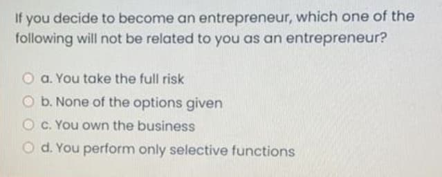 If you decide to become an entrepreneur, which one of the
following will not be related to you as an entrepreneur?
a. You take the full risk
O b. None of the options given
O c. You own the business
O d. You perform only selective functions
