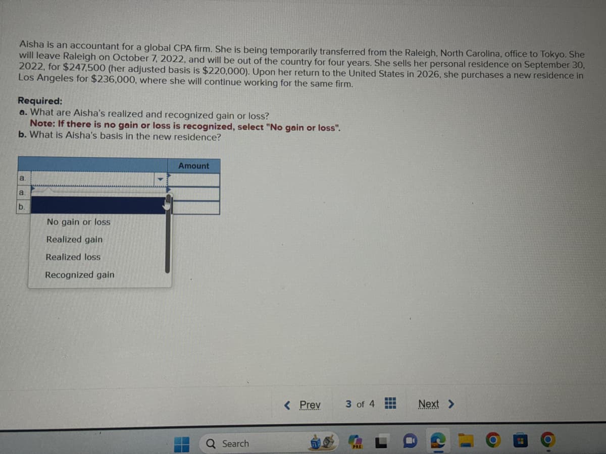 Aisha is an accountant for a global CPA firm. She is being temporarily transferred from the Raleigh, North Carolina, office to Tokyo. She
will leave Raleigh on October 7, 2022, and will be out of the country for four years. She sells her personal residence on September 30,
2022, for $247,500 (her adjusted basis is $220,000). Upon her return to the United States in 2026, she purchases a new residence in
Los Angeles for $236,000, where she will continue working for the same firm.
Required:
a. What are Aisha's realized and recognized gain or loss?
Note: If there is no gain or loss is recognized, select "No gain or loss".
b. What is Aisha's basis in the new residence?
a.
a.
b.
No gain or loss
Realized gain
Realized loss
Recognized gain
Amount
48
Q Search
< Prev 3 of 4
Next >
G
1
O
O