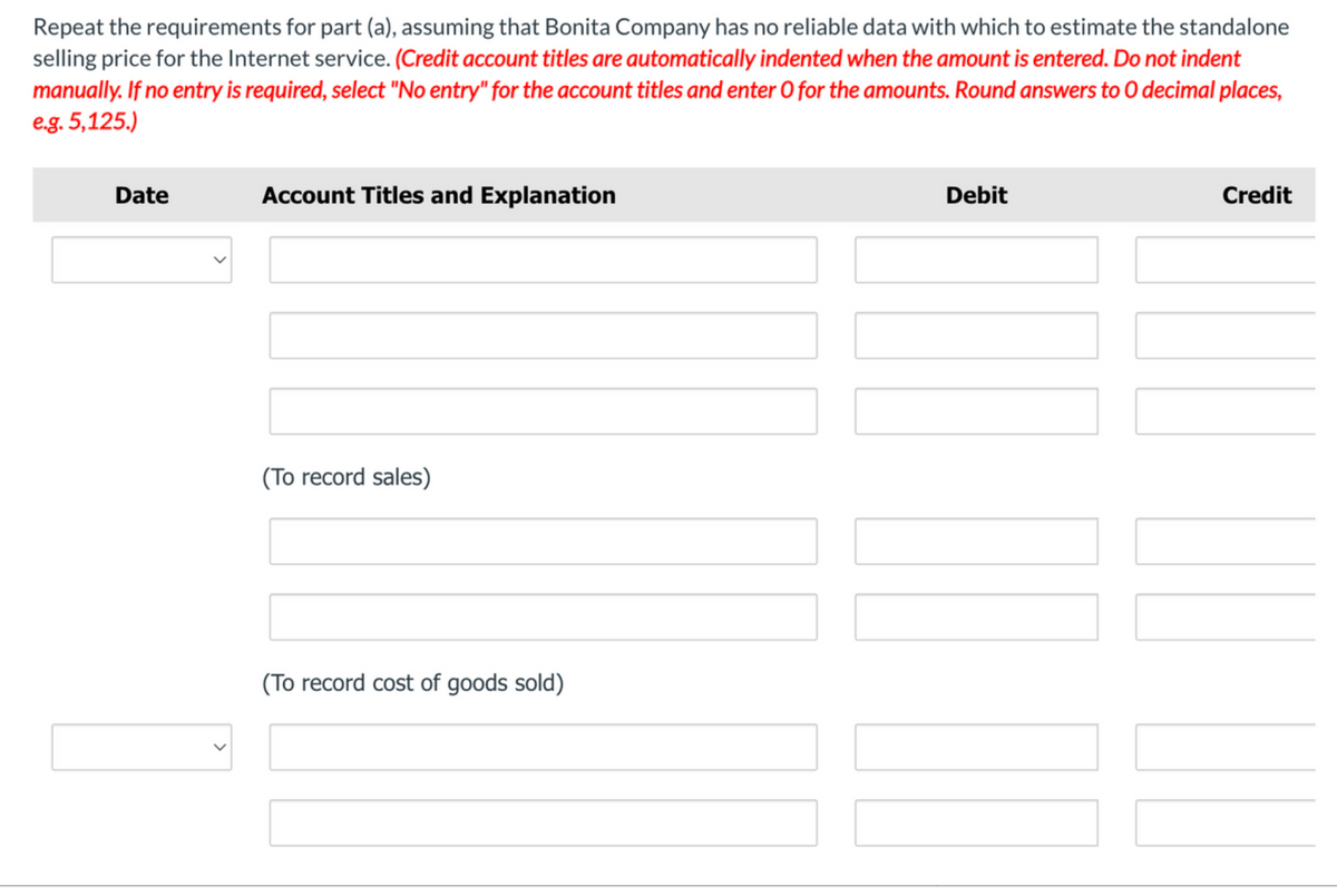 Repeat the requirements for part (a), assuming that Bonita Company has no reliable data with which to estimate the standalone
selling price for the Internet service. (Credit account titles are automatically indented when the amount is entered. Do not indent
manually. If no entry is required, select "No entry" for the account titles and enter O for the amounts. Round answers to O decimal places,
e.g. 5,125.)
Date
Account Titles and Explanation
Debit
Credit
(To record sales)
(To record cost of goods sold)
