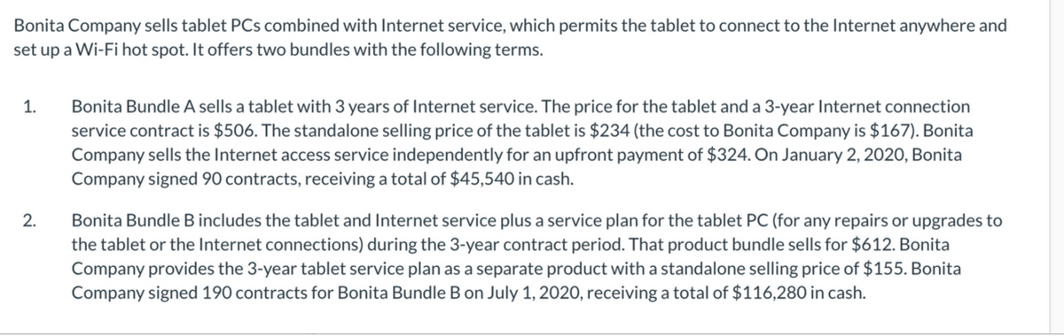 Bonita Company sells tablet PCs combined with Internet service, which permits the tablet to connect to the Internet anywhere and
set up a Wi-Fi hot spot. It offers two bundles with the following terms.
Bonita Bundle A sells a tablet with 3 years of Internet service. The price for the tablet and a 3-year Internet connection
service contract is $506. The standalone selling price of the tablet is $234 (the cost to Bonita Company is $167). Bonita
Company sells the Internet access service independently for an upfront payment of $324. On January 2, 2020, Bonita
Company signed 90 contracts, receiving a total of $45,540 in cash.
1.
Bonita Bundle B includes the tablet and Internet service plus a service plan for the tablet PC (for any repairs or upgrades to
the tablet or the Internet connections) during the 3-year contract period. That product bundle sells for $612. Bonita
Company provides the 3-year tablet service plan as a separate product with a standalone selling price of $155. Bonita
Company signed 190 contracts for Bonita Bundle B on July 1, 2020, receiving a total of $116,280 in cash.
2.
