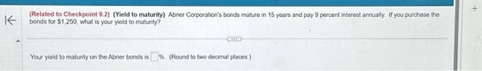 (Related to Checkpoint 9.2) (Yield to maturity) Abner Corporation's bonds mature in 15 years and pay 9 percent interest annually. If you purchase the
K bonds for $1,250, what is your yield to maturity?
Your yield to maturity on the Abrier bonds is% (Round to two decimal places)