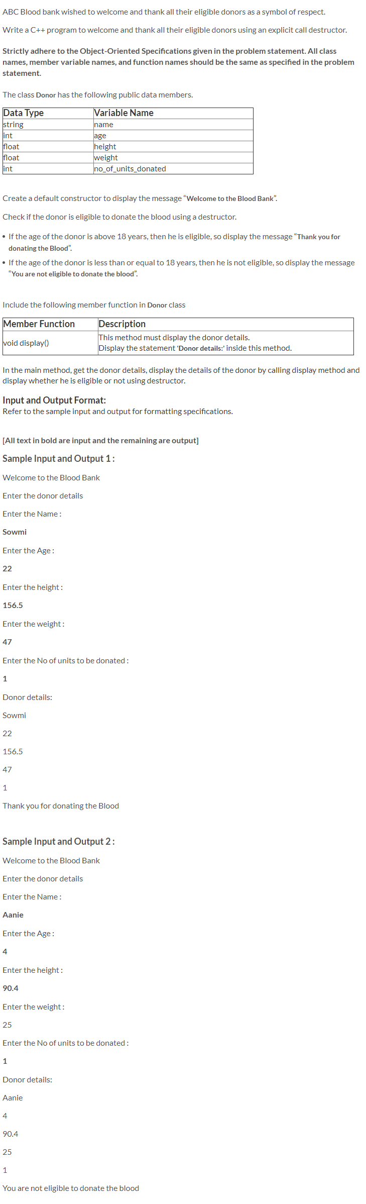 ABC Blood bank wished to welcome and thank all their eligible donors as a symbol of respect.
Write a C++ program to welcome and thank all their eligible donors using an explicit call destructor.
Strictly adhere to the Object-Oriented Specifications given in the problem statement. All class
names, member variable names, and function names should be the same as specified in the problem
statement.
The class Donor has the following public data members.
Data Type
string
int
float
Variable Name
name
age
height
weight
no_of_units_donated
float
int
Create a default constructor to display the message "Welcome to the Blood Bank".
Check if the donor is eligible to donate the blood using a destructor.
• If the age of the donor is above 18 years, then he is eligible, so display the message "Thank you for
donating the Blood".
• If the age of the donor is less than or equal to 18 years, then he is not eligible, so display the message
"You are not eligible to donate the blood".
Include the following member function in Donor class
Member Function
Description
void display()
This method must display the donor details.
Display the statement 'Donor details:' inside this method.
In the main method, get the donor details, display the details of the donor by calling display method and
display whether he is eligible or not using destructor.
Input and Output Format:
Refer to the sample input and output for formatting specifications.
[All text in bold are input and the remaining are output]
Sample Input and Output 1:
Welcome to the Blood Bank
Enter the donor details
Enter the Name:
Sowmi
Enter the Age :
22
Enter the height:
156.5
Enter the weight:
47
Enter the No of units to be donated:
1
Donor details:
Sowmi
22
156.5
47
1
Thank you for donating the Blood
Sample Input and Output 2:
Welcome to the Blood Bank
Enter the donor details
Enter the Name:
Aanie
Enter the Age:
4
Enter the height:
90.4
Enter the weight:
25
Enter the No of units to be donated:
1
Donor details:
Aanie
4
90.4
25
1
You are not eligible to donate the blood
