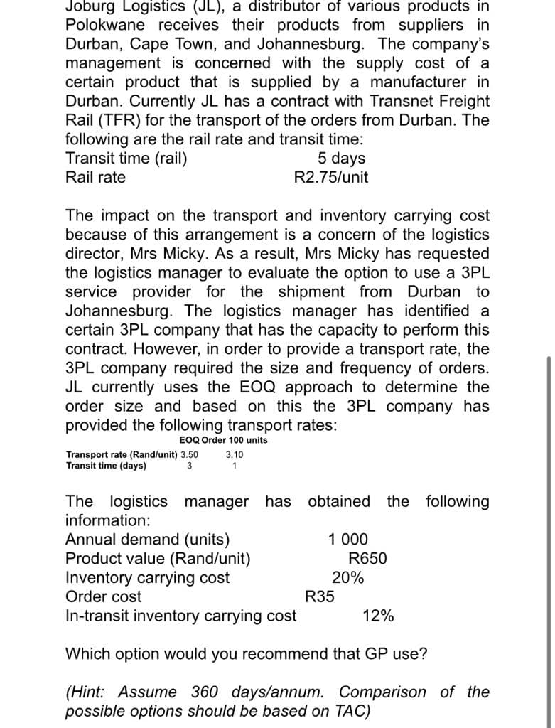 Joburg Logistics (JL), a distributor of various products in
Polokwane receives their products from suppliers in
Durban, Cape Town, and Johannesburg. The company's
management is concerned with the supply cost of a
certain product that is supplied by a manufacturer in
Durban. Currently JL has a contract with Transnet Freight
Rail (TFR) for the transport of the orders from Durban. The
following are the rail rate and transit time:
Transit time (rail)
Rail rate
5 days
R2.75/unit
The impact on the transport and inventory carrying cost
because of this arrangement is a concern of the logistics
director, Mrs Micky. As a result, Mrs Micky has requested
the logistics manager to evaluate the option to use a 3PL
service provider for the shipment from Durban to
Johannesburg. The logistics manager has identified a
certain 3PL company that has the capacity to perform this
contract. However, in order to provide a transport rate, the
3PL company required the size and frequency of orders.
JL currently uses the EOQ approach to determine the
order size and based on this the 3PL company has
provided the following transport rates:
EOQ Order 100 units
Transport rate (Rand/unit) 3.50 3.10
Transit time (days)
3
1
The logistics manager has obtained the following
information:
Annual demand (units)
Product value (Rand/unit)
Inventory carrying cost
Order cost
In-transit inventory carrying cost
Which option would you recommend that GP use?
(Hint: Assume 360 days/annum. Comparison of the
possible options should be based on TAC)
1 000
R650
20%
R35
12%