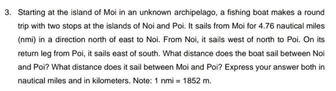 3. Starting at the island of Moi in an unknown archipelago, a fishing boat makes a round
trip with two stops at the islands of Noi and Poi. It sails from Moi for 4.76 nautical miles
(nmi) in a direction north of east to Noi. From Noi, it sails west of north to Poi. On its
return leg from Poi, it sails east of south. What distance does the boat sail between Noi
and Poi? What distance does it sail between Moi and Poi? Express your answer both in
nautical miles and in kilometers. Note: 1 nmi = 1852 m.
