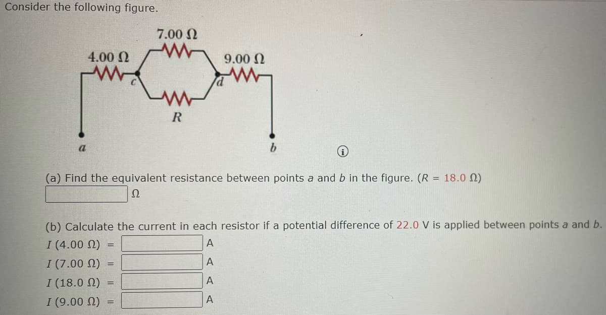 Consider the following figure.
a
4.00 Ω
=
7.00 Ω
=
R
(a) Find the equivalent resistance between points a and b in the figure. (R = 18.00)
Ω
=
9.00 Ω
(b) Calculate the current in each resistor if a potential difference of 22.0 V is applied between points a and b.
I (4.00 (2)
A
I (7.00 (2)
A
Ι (18.0 Ω)
A
I (9.00 (2)
A
b