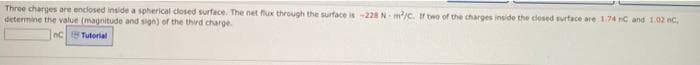 Three charges are enclosed inside a spherical closed surface. The net fux through tthe surface is -228 N- m/c. two of the charges inside the closed surface are 174 nC and 1.02 nc.
determine the value (magnitude and sign) of the third charge.
nC Tuterial
