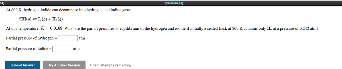 2.4)
[References]
At 800 K, hydrogen iodide can decompose into hydrogen and iodine gases.
2HI(g) = I2 (9) + H2 (g)
At this temperature, K = 0.0169. What are the partial pressures at equilibrium of the hydrogen and iodine if initially a sealed flask at 800 K contains only HI at a pressure of 0.242 atm?
Partial pressure of hydrogen =
atm
Partial pressure of iodine =
atm
Submit Answer
Try Another Version
4 item attempts remaining
