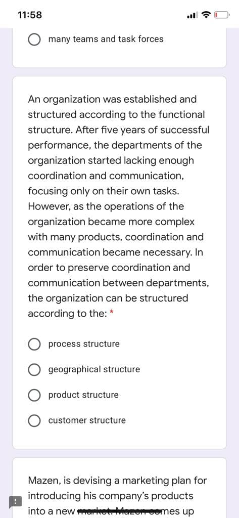 11:58
many teams and task forces
An organization was established and
structured according to the functional
structure. After five years of successful
performance, the departments of the
organization started lacking enough
coordination and communication,
focusing only on their own tasks.
However, as the operations of the
organization became more complex
with many products, coordination and
communication became necessary. In
order to preserve coordination and
communication between departments,
the organization can be structured
according to the: *
process structure
geographical structure
product structure
customer structure
Mazen, is devising a marketing plan for
introducing his company's products
into a new er tM Comes up
