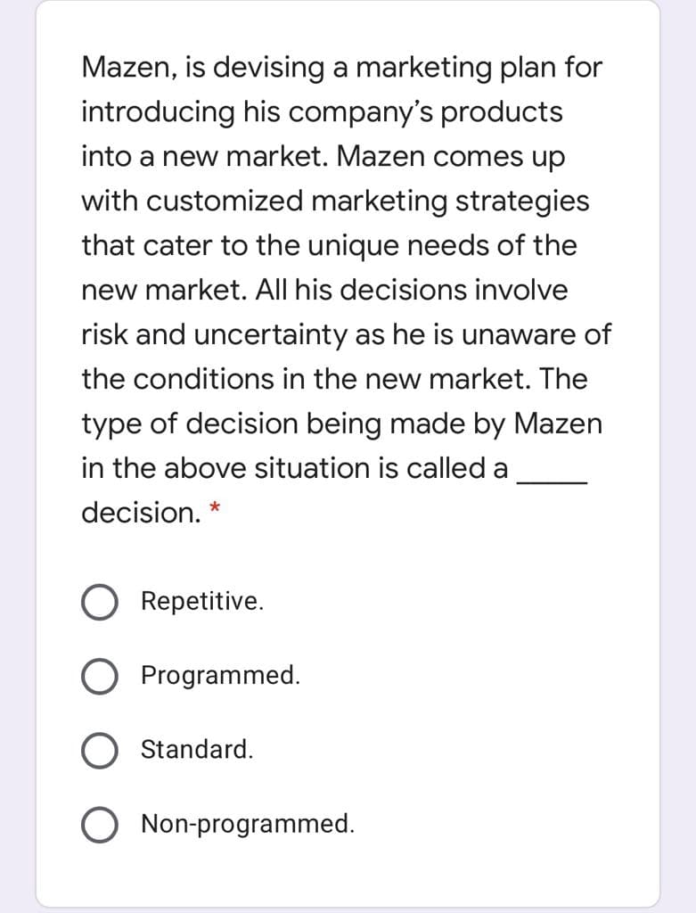 Mazen, is devising a marketing plan for
introducing his company's products
into a new market. Mazen comes up
with customized marketing strategies
that cater to the unique needs of the
new market. All his decisions involve
risk and uncertainty as he is unaware of
the conditions in the new market. The
type of decision being made by Mazen
in the above situation is called a
decision. *
Repetitive.
O Programmed.
Standard.
O Non-programmed.
