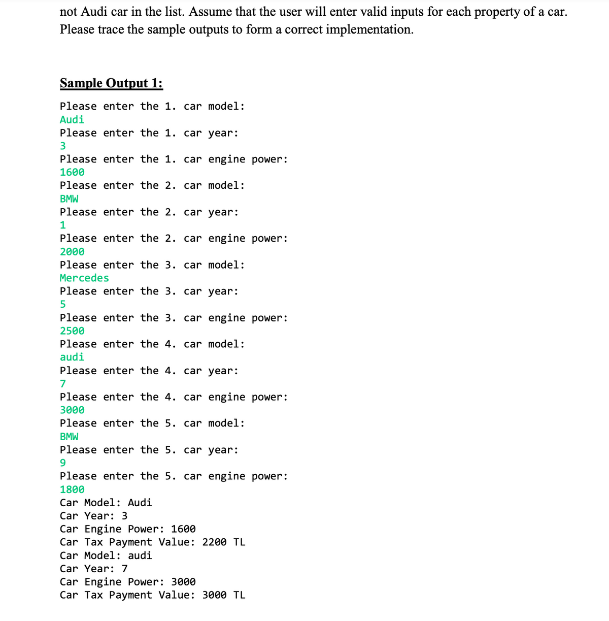 not Audi car in the list. Assume that the user will enter valid inputs for each property of a car.
Please trace the sample outputs to form a correct implementation.
Sample Output 1:
Please enter the 1. car model:
Audi
Please enter the 1. car year:
3
Please enter the 1. car engine power:
1600
Please enter the 2. car model:
BMW
Please enter the 2. car year:
1
Please enter the 2. car engine power:
2000
Please enter the 3. car model:
Mercedes
Please enter the 3. car year:
Please enter the 3. car engine power:
2500
Please enter the 4. car model:
audi
Please enter the 4. car year:
7
Please enter the 4. car engine power:
3000
Please enter the 5. car model:
BMW
Please enter the 5. car year:
9.
Please enter the 5. car engine power:
1800
Car Model: Audi
Car Year: 3
Car Engine Power: 1600
Car Tax Payment Value: 2200 TL
Car Model: audi
Car Year: 7
Car Engine Power: 3000
Car Tax Payment Value: 3000 TL
