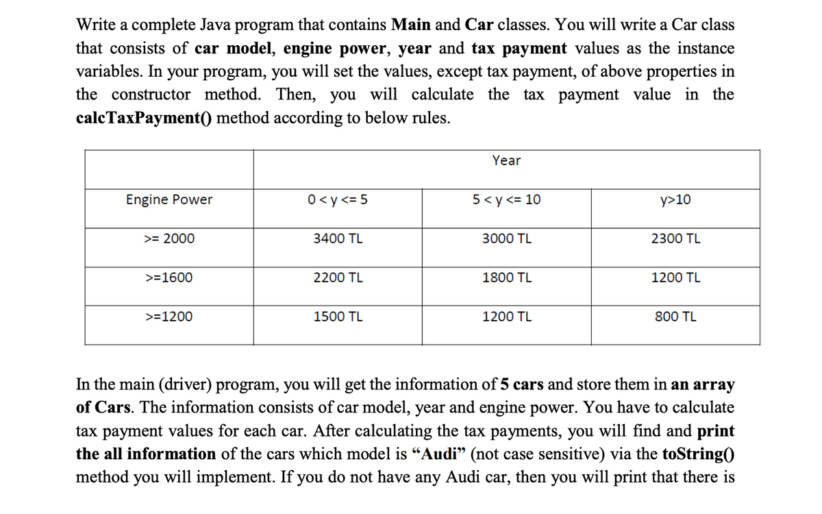 Write a complete Java program that contains Main and Car classes. You will write a Car class
that consists of car model, engine power, year and tax payment values as the instance
variables. In your program, you will set the values, except tax payment, of above properties in
the constructor method. Then, you will calculate the tax payment value in the
calcTaxPayment() method according to below rules.
Year
Engine Power
0<y<= 5
5< y <= 10
y>10
>= 2000
3400 TL
3000 TL
2300 TL
>=1600
2200 TL
1800 TL
1200 TL
>=1200
1500 TL
1200 TL
800 TL
In the main (driver) program, you will get the information of 5 cars and store them in an array
of Cars. The information consists of car model, year and engine power. You have to calculate
tax payment values for each car. After calculating the tax payments, you will find and print
the all information of the cars which model is “Audi" (not case sensitive) via the toString()
method you will implement. If you do not have any Audi car, then you will print that there is
