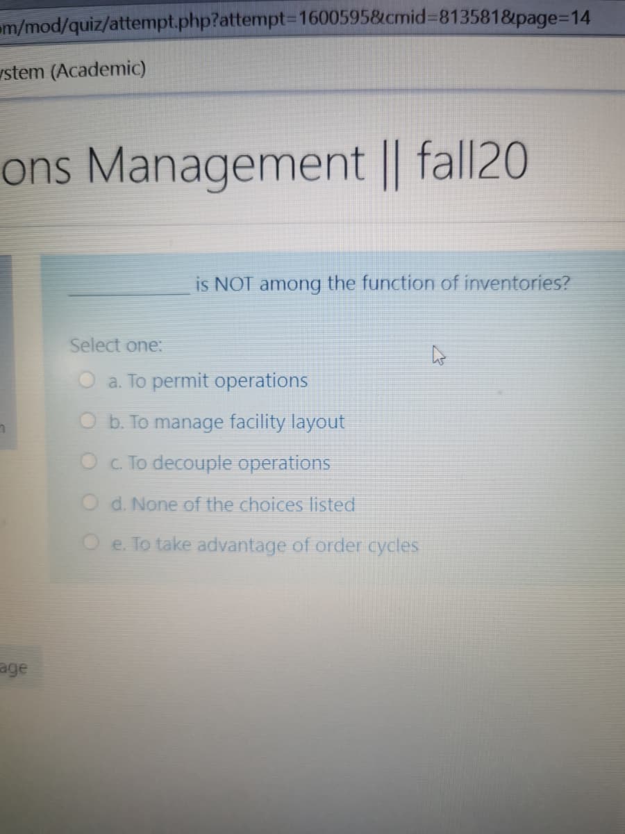 m/mod/quiz/attempt.php?attempt=1600595&cmid%3D8135818&page=D14
stem (Academic)
ons Management || fall20
is NOT among the function of inventories?
Select one:
O a. To permit operations
O b. To manage facility layout
Oc To decouple operations
O d. None of the choices listed
O e. To take advantage of order cycles
age
