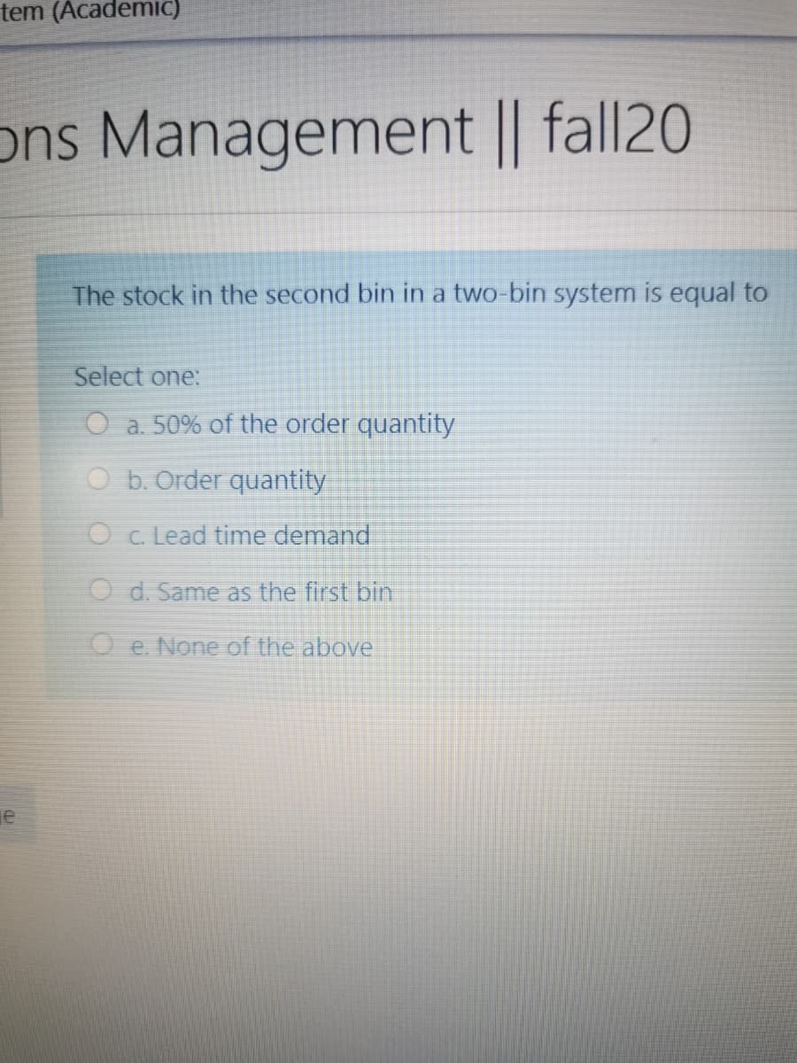 tem (AcademiC)
ons Management || fall20
The stock in the second bin in a two-bin system is equal to
Select one:
O a. 50% of the order quantity
O b. Order quantity
O c. Lead time demand
O d. Same as the first bin
O e. None of the above
je
