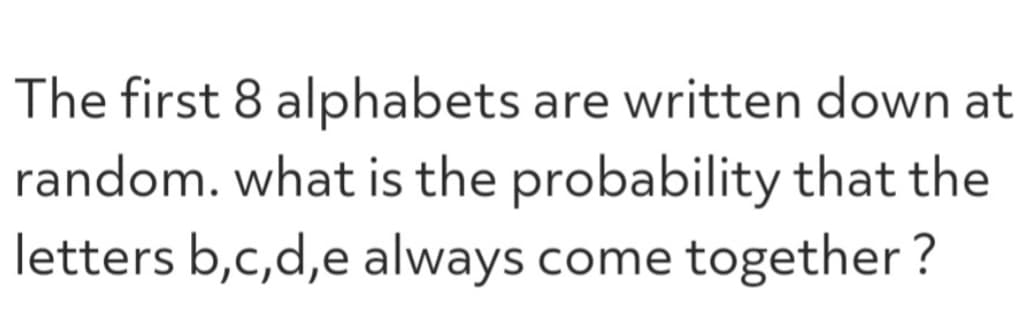 The first 8 alphabets are written down at
random. what is the probability that the
letters b,c,d,e always come together?