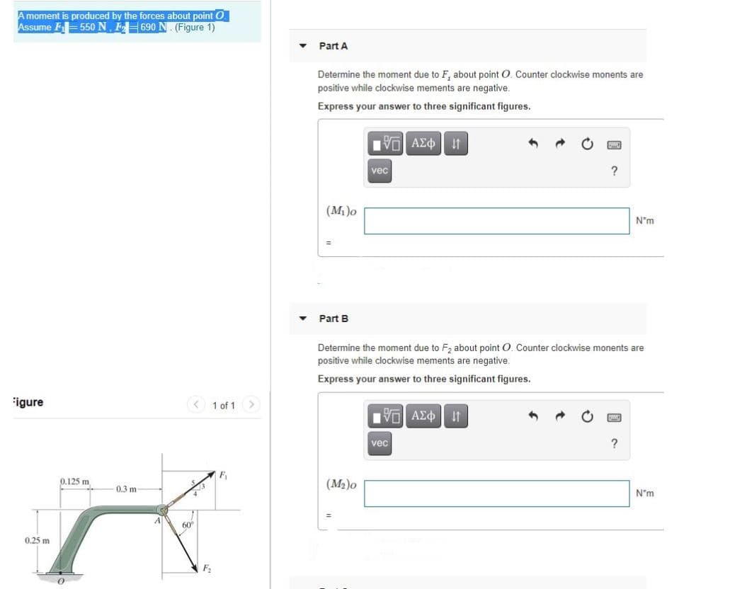 Amoment is produced by the forces about point O.
Assume F550 N. FH690 N. (Figure 1)
Part A
Determine the moment due to F, about point O, Counter clockwise monents are
positive while clockwise mements are negative.
Express your answer to three significant figures.
Vol AEo It
vec
?
(M)o
N*m
• Part B
Determine the moment due to F, about point O. Counter clockwise monents are
positive while clockwise mements are negative.
Express your answer to three significant figures.
igure
< 1 of 1>
Vo AEO
It
vec
?
0.125 m
(M2)o
0.3 m
N"m
60"
0.25 m
