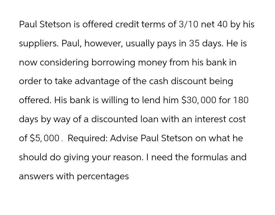Paul Stetson is offered credit terms of 3/10 net 40 by his
suppliers. Paul, however, usually pays in 35 days. He is
now considering borrowing money from his bank in
order to take advantage of the cash discount being
offered. His bank is willing to lend him $30,000 for 180
days by way of a discounted loan with an interest cost
of $5,000. Required: Advise Paul Stetson on what he
should do giving your reason. I need the formulas and
answers with percentages