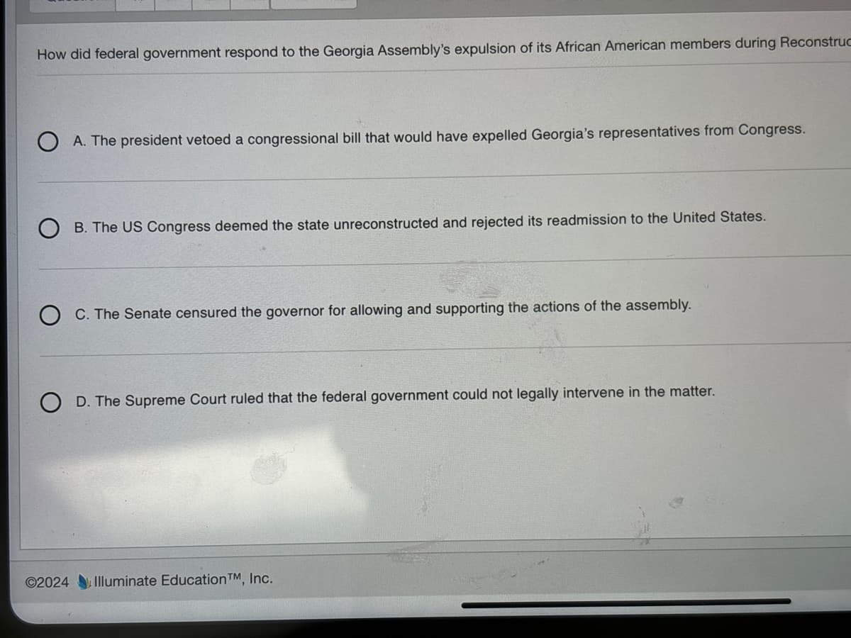 How did federal government respond to the Georgia Assembly's expulsion of its African American members during Reconstruc
A. The president vetoed a congressional bill that would have expelled Georgia's representatives from Congress.
B. The US Congress deemed the state unreconstructed and rejected its readmission to the United States.
C. The Senate censured the governor for allowing and supporting the actions of the assembly.
D. The Supreme Court ruled that the federal government could not legally intervene in the matter.
©2024 Illuminate Education TM, Inc.